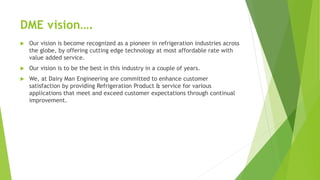 DME vision.
? Our vision is become recognized as a pioneer in refrigeration industries across
the globe, by offering cutting edge technology at most affordable rate with
value added service.
? Our vision is to be the best in this industry in a couple of years.
? We, at Dairy Man Engineering are committed to enhance customer
satisfaction by providing Refrigeration Product & service for various
applications that meet and exceed customer expectations through continual
improvement.
 