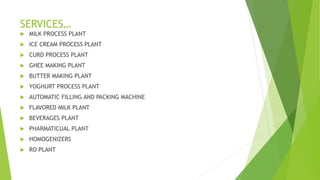 SERVICES
? MILK PROCESS PLANT
? ICE CREAM PROCESS PLANT
? CURD PROCESS PLANT
? GHEE MAKING PLANT
? BUTTER MAKING PLANT
? YOGHURT PROCESS PLANT
? AUTOMATIC FILLING AND PACKING MACHINE
? FLAVORED MILK PLANT
? BEVERAGES PLANT
? PHARMATICUAL PLANT
? HOMOGENIZERS
? RO PLANT
 
