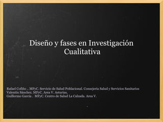 Diseño y fases en Investigación
                         Cualitativa



Rafael Cofiño .. MFyC. Servicio de Salud Poblacional. Consejería Salud y Servicios Sanitarios
Valentín Sánchez. MFyC. Area V. Asturias,
Guillermo García . MFyC. Centro de Salud La Calzada. Area V.
 