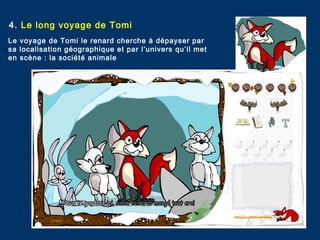 4. Le long voyage de Tomi
Le voyage de Tomi le renard cherche à dépayser par
sa localisation géographique et par l’univers qu’il met
en scène : la société animale
 