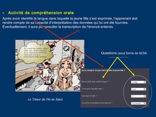 1. Activité de compréhension orale
Après avoir identifié la langue dans laquelle la jeune fille s’est exprimée, l’apprenant doit
rendre compte de sa capacité d’interprétation des données qui lui ont été fournies.
Éventuellement, il aura pu consulter la transcription de l’énoncé entendu
Questions (sous forme de QCM)
Le Trésor de l’île du Salut
 