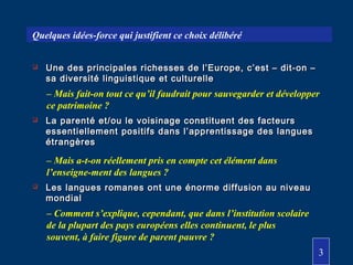  Une des principales richesses de l’Europe, c’est – dit-on –Une des principales richesses de l’Europe, c’est – dit-on –
sa diversité linguistique et culturellesa diversité linguistique et culturelle
 La parenté et/ou le voisinage constituent des facteursLa parenté et/ou le voisinage constituent des facteurs
essentiellement positifs dans l’apprentissage des languesessentiellement positifs dans l’apprentissage des langues
étrangèresétrangères
 Les langues romanes ont une énorme diffusion au niveauLes langues romanes ont une énorme diffusion au niveau
mondialmondial
– Mais a-t-on réellement pris en compte cet élément dans
l’enseigne-ment des langues ?
– Comment s’explique, cependant, que dans l’institution scolaire
de la plupart des pays européens elles continuent, le plus
souvent, à faire figure de parent pauvre ?
– Mais fait-on tout ce qu’il faudrait pour sauvegarder et développer
ce patrimoine ?
Quelques idées-force qui justifient ce choix délibéré
3
 
