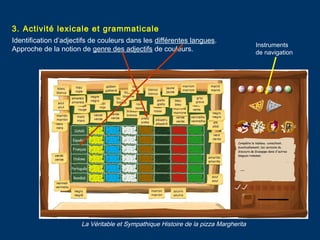 3. Activité lexicale et grammaticale
Identification d’adjectifs de couleurs dans les différentes langues.
Approche de la notion de genre des adjectifs de couleurs.
La Véritable et Sympathique Histoire de la pizza Margherita
Instruments
de navigation
 
