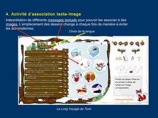 4. Activité d’association texte-image
Interprétation de différents messages textuels pour pouvoir les associer à des
images. L’emplacement des dessins change à chaque fois de manière à éviter
les automatismes.
Choix de la langue
Le Long Voyage de Tomi
 