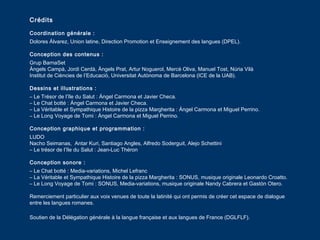 Crédits
Coordination générale :
Dolores Álvarez, Union latine, Direction Promotion et Enseignement des langues (DPEL).
Conception des contenus :
Grup BarnaSet
Àngels Campà, Jordi Cerdà, Àngels Prat, Artur Noguerol, Mercè Oliva, Manuel Tost, Núria Vilà
Institut de Ciències de l’Educació, Universitat Autònoma de Barcelona (ICE de la UAB).
Dessins et illustrations :
– Le Trésor de l’île du Salut : Ángel Carmona et Javier Checa.
– Le Chat botté : Ángel Carmona et Javier Checa.
– La Véritable et Sympathique Histoire de la pizza Margherita : Ángel Carmona et Miguel Perrino.
– Le Long Voyage de Tomi : Ángel Carmona et Miguel Perrino.
Conception graphique et programmation :
LUDO
Nacho Seimanas, Antar Kuri, Santiago Angles, Alfredo Soderguit, Alejo Schettini
– Le trésor de l’île du Salut : Jean-Luc Théron
Conception sonore :
– Le Chat botté : Media-variations, Michel Lefranc
– La Véritable et Sympathique Histoire de la pizza Margherita : SONUS, musique originale Leonardo Croatto.
– Le Long Voyage de Tomi : SONUS, Media-variations, musique originale Nandy Cabrera et Gastón Otero.
Remerciement particulier aux voix venues de toute la latinité qui ont permis de créer cet espace de dialogue
entre les langues romanes.
Soutien de la Délégation générale à la langue française et aux langues de France (DGLFLF).
 