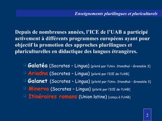 2
Enseignements plurilingues et pluriculturels
Depuis de nombreuses années, l’ICE de l’UAB a participé
activement à différents programmes européens ayant pour
objectif la promotion des approches plurilingues et
pluriculturelles en didactique des langues étrangères.
 Galatéa (Socrates – Lingua) [piloté par l’Univ. Stendhal – Grenoble 3]
 Ariadna (Socrates – Lingua) [piloté par l’ICE de l’UAB]
 Galanet (Socrates – Lingua) [piloté par l’Univ. Stendhal – Grenoble 3]
 Minerva (Socrates – Lingua) [piloté par l’ICE de l’UAB]
 Itinéraires romans (Union latine) [conçu à l’UAB]
 