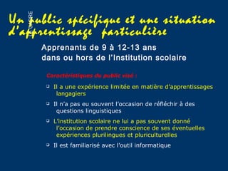 Un public spécifique et une situation
d’apprentissage particulière
Apprenants de 9 à 12-13 ans
 Il a une expérience limitée en matière d’apprentissages
langagiers
 Il n’a pas eu souvent l’occasion de réfléchir à des
questions linguistiques
 L’institution scolaire ne lui a pas souvent donné
l’occasion de prendre conscience de ses éventuelles
expériences plurilingues et pluriculturelles
 Il est familiarisé avec l’outil informatique
Caractéristiques du public visé :
dans ou hors de l’Institution scolaire
LECADRE
 