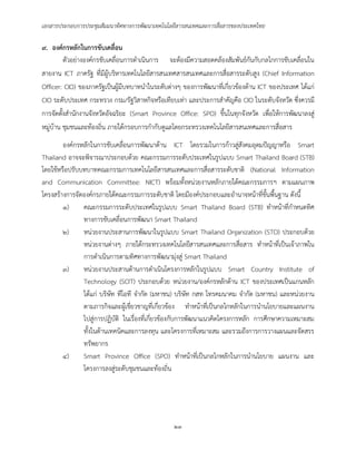 เอกสารประกอบการประชุมสัมมนาทิศทางการพัฒนาเทคโนโลยีสารสนเทศและการสื่อสารของประเทศไทย
๒๓
๙. องค์กรหลักในการขับเคลื่อน
ตัวอย่างองค์กรขับเคลื่อนการดาเนินการ จะต้องมีความสอดคล้องสัมพันธ์กันกับกลไกการขับเคลื่อนใน
สายงาน ICT ภาครัฐ ที่มีผู้บริหารเทคโนโลยีสารสนเทศสารสนเทศและการสื่อสารระดับสูง (Chief Information
Officer: CIO) ของภาครัฐเป็นผู้มีบทบาทนาในระดับต่างๆ ของการพัฒนาที่เกี่ยวข้องด้าน ICT ของประเทศ ได้แก่
CIO ระดับประเทศ กระทรวง กรม/รัฐวิสาหกิจหรือเทียบเท่า และประการสาคัญคือ CIO ในระดับจังหวัด ซึ่งควรมี
การจัดตั้งสานักงานจังหวัดอัจฉริยะ (Smart Province Office: SPO) ขึ้นในทุกจังหวัด เพื่อให้การพัฒนาลงสู่
หมู่บ้าน ชุมชนและท้องถิ่น ภายใต้กรอบการกากับดูแลโดยกระทรวงเทคโนโลยีสารสนเทศและการสื่อสาร
องค์กรหลักในการขับเคลื่อนการพัฒนาด้าน ICT โดยรวมในการก้าวสู่สังคมอุดมปัญญาหรือ Smart
Thailand อาจจะพิจารณาประกอบด้วย คณะกรรมการระดับประเทศในรูปแบบ Smart Thailand Board (STB)
โดยใช้หรือปรับบทบาทคณะกรรมการเทคโนโลยีสารสนเทศและการสื่อสารระดับชาติ (National Information
and Communication Committee: NICT) พร้อมทั้งหน่วยงานหลักภายใต้คณะกรรมการฯ ตามแผนภาพ
โครงสร้างการจัดองค์กรภายใต้คณะกรรมการระดับชาติ โดยมีองค์ประกอบและอานาจหน้าที่ขั้นพื้นฐาน ดังนี้
๑) คณะกรรมการระดับประเทศในรูปแบบ Smart Thailand Board (STB) ทาหน้าที่กาหนดทิศ
ทางการขับเคลื่อนการพัฒนา Smart Thailand
๒) หน่วยงานประสานการพัฒนาในรูปแบบ Smart Thailand Organization (STO) ประกอบด้วย
หน่วยงานต่างๆ ภายใต้กระทรวงเทคโนโลยีสารสนเทศและการสื่อสาร ทาหน้าที่เป็นเจ้าภาพใน
การดาเนินการตามทิศทางการพัฒนามุ่งสู่ Smart Thailand
๓) หน่วยงานประสานด้านการดาเนินโครงการหลักในรูปแบบ Smart Country Institute of
Technology (SCIT) ประกอบด้วย หน่วยงาน/องค์กรหลักด้าน ICT ของประเทศเป็นแกนหลัก
ได้แก่ บริษัท ทีโอที จากัด (มหาชน) บริษัท กสท โทรคมนาคม จากัด (มหาชน) และหน่วยงาน
ตามภารกิจและผู้เชี่ยวชาญที่เกี่ยวข้อง ทาหน้าที่เป็นกลไกหลักในการนานโยบายและแผนงาน
ไปสู่การปฏิบัติ ในเรื่องที่เกี่ยวข้องกับการพัฒนาแนวคิดโครงการหลัก การศึกษาความเหมาะสม
ทั้งในด้านเทคนิคและการลงทุน และโครงการที่เหมาะสม และรวมถึงการการวางแผนและจัดสรร
ทรัพยากร
๔) Smart Province Office (SPO) ทาหน้าที่เป็นกลไกหลักในการนานโยบาย แผนงาน และ
โครงการลงสู่ระดับชุมชนและท้องถิ่น
 