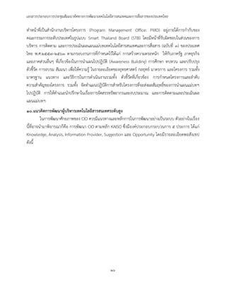 เอกสารประกอบการประชุมสัมมนาทิศทางการพัฒนาเทคโนโลยีสารสนเทศและการสื่อสารของประเทศไทย
๒๖
ทาหน้าที่เป็นสานักงานบริหารโครงการ (Program Management Office: PMO) อยู่ภายใต้การกากับของ
คณะกรรมการระดับประเทศในรูปแบบ Smart Thailand Board (STB) โดยมีหน้าที่รับผิดชอบในส่วนของการ
บริหาร การติดตาม และการประเมินผลแผนแม่บทเทคโนโลยีสารสนเทศและการสื่อสาร (ฉบับที่ ๓) ของประเทศ
ไทย พ.ศ.๒๕๕๗–๒๕๖๓ ตามกรอบงานการที่กาหนดไว้ได้แก่ การสร้างความตระหนัก ให้กับภาครัฐ ภาคธุรกิจ
และภาคส่วนอื่นๆ ที่เกี่ยวข้องในการนาแผนไปปฏิบัติ (Awareness Building) การศึกษา ทบทวน และปรับปรุง
ตัวชี้วัด การอบรม สัมมนา เพื่อให้ความรู้ ในรายละเอียดของยุทธศาสตร์ กลยุทธ์ มาตรการ และโครงการ รวมทั้ง
มาตรฐาน แนวทาง และวิธีการในการดาเนินงานรวมทั้ง ตัวชี้วัดที่เกี่ยวข้อง การกาหนดโครงการและลาดับ
ความสาคัญของโครงการ รวมทั้ง จัดทาแผนปฏิบัติการสาหรับโครงการที่จะส่งผลสัมฤทธิ์ของการนาแผนแม่บทฯ
ไปปฏิบัติ การให้คาแนะนาปรึกษาในเรื่องการจัดสรรทรัพยากรและงบประมาณ และการติดตามและประเมินผล
แผนแม่บทฯ
๑๐.แนวคิดการพัฒนาผู้บริหารเทคโนโลยีสารสนเทศระดับสูง
ในการพัฒนาศักยภาพของ CIO ควรมีแนวทางและหลักการในการพัฒนาอย่างเป็นระบบ ตัวอย่างในเรื่อง
นี้ที่อาจนามาพิจารณาก็คือ การพัฒนา CIO ตามหลัก KAISO ซึ่งมีองค์ประกอบกระบวนการ ๕ ประการ ได้แก่
Knowledge, Analysis, Information Provider, Suggestion และ Opportunity โดยมีรายละเอียดพอสังเขป
ดังนี้
 