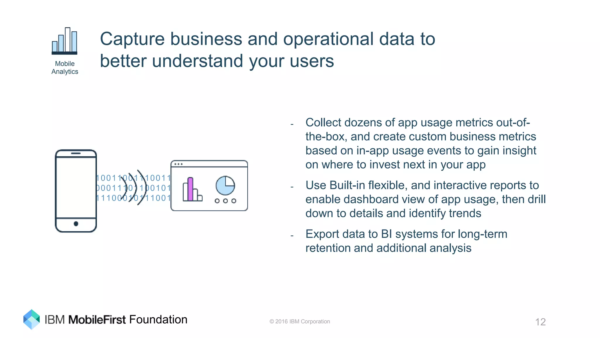 © 2016 IBM Corporation 12Foundation
10011001110011
00011101100101
11100010111001
Capture business and operational data to
better understand your users
- Collect dozens of app usage metrics out-of-
the-box, and create custom business metrics
based on in-app usage events to gain insight
on where to invest next in your app
- Use Built-in flexible, and interactive reports to
enable dashboard view of app usage, then drill
down to details and identify trends
- Export data to BI systems for long-term
retention and additional analysis
Mobile
Analytics
 