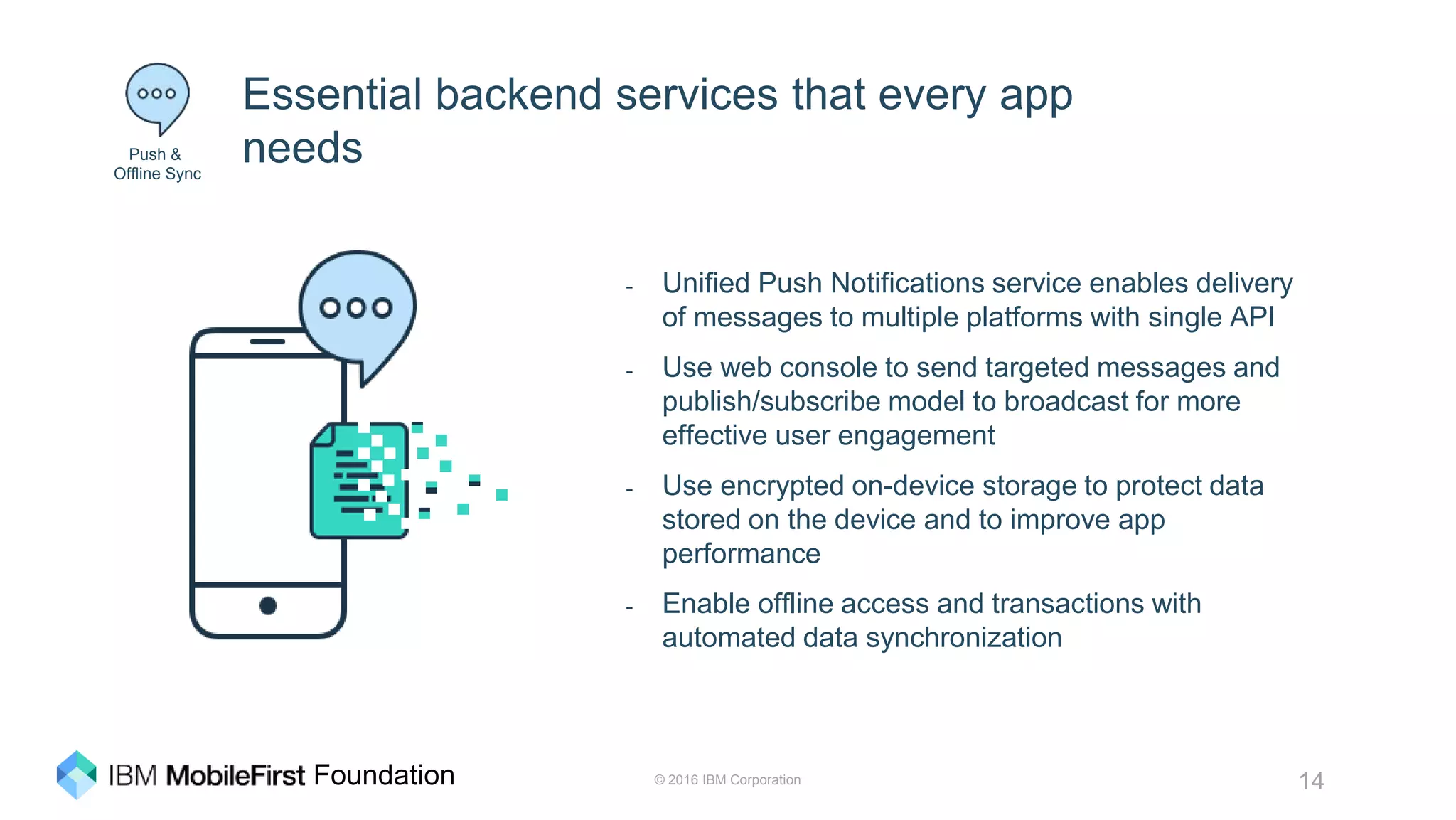 © 2016 IBM Corporation 14Foundation
Essential backend services that every app
needs
- Unified Push Notifications service enables delivery
of messages to multiple platforms with single API
- Use web console to send targeted messages and
publish/subscribe model to broadcast for more
effective user engagement
- Use encrypted on-device storage to protect data
stored on the device and to improve app
performance
- Enable offline access and transactions with
automated data synchronization
Push &
Offline Sync
 