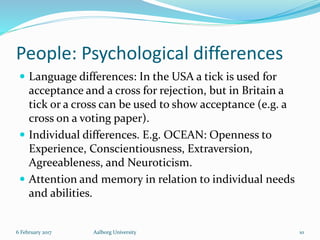 People: Psychological differences
 Language differences: In the USA a tick is used for
acceptance and a cross for rejection, but in Britain a
tick or a cross can be used to show acceptance (e.g. a
cross on a voting paper).
 Individual differences. E.g. OCEAN: Openness to
Experience, Conscientiousness, Extraversion,
Agreeableness, and Neuroticism.
 Attention and memory in relation to individual needs
and abilities.
6 February 2017 Aalborg University 10
 