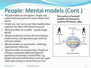 People: Mental models (Cont.)
 Mental models are incomplete. People will
understand some parts of a system better than
others.
 People can ‘run’ (or try out) their models when
required, but often with limited accuracy.
 Mental models are unstable – people forget
details.
 Mental models do not have firm boundaries:
similar devices and operations get confused
with one another.
 Mental models are unscientific, exhibiting
‘superstitious’ behaviour.
 Mental models are parsimonious. People are
willing to undertake additional physical
operations to minimize mental effort, e.g.
people will switch off the device and start again
rather than trying to recover from an error.
6 February 2017 Aalborg University 12
The nature of mental
models of interactive
systems (Norman, 1983)
 