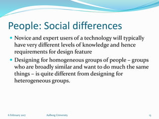 People: Social differences
 Novice and expert users of a technology will typically
have very different levels of knowledge and hence
requirements for design feature
 Designing for homogeneous groups of people – groups
who are broadly similar and want to do much the same
things – is quite different from designing for
heterogeneous groups.
6 February 2017 Aalborg University 13
 