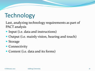 Technology
Last, analyzing technology requirements as part of
PACT analysis
 Input (i.e. data and instructions)
 Output (i.e. mainly vision, hearing and touch)
 Storage
 Connectivity
 Content (i.e. data and its forms)
6 February 2017 Aalborg University 16
 
