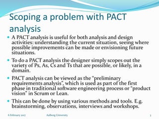 Scoping a problem with PACT
analysis
 A PACT analysis is useful for both analysis and design
activities: understanding the current situation, seeing where
possible improvements can be made or envisioning future
situations.
 To do a PACT analysis the designer simply scopes out the
variety of Ps, As, Cs and Ts that are possible, or likely, in a
domain.
 PACT analysis can be viewed as the “preliminary
requirements analysis”, which is used as part of the first
phase in traditional software engineering process or “product
vision” in Scrum or Lean.
 This can be done by using various methods and tools. E.g.
brainstorming, observations, interviews and workshops.
6 February 2017 Aalborg University 3
 