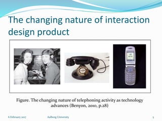The changing nature of interaction
design product
6 February 2017 Aalborg University 5
Figure. The changing nature of telephoning activity as technology
advances (Benyon, 2010, p.28)
 