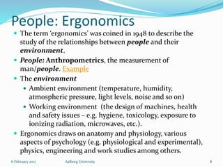 People: Ergonomics
 The term ‘ergonomics’ was coined in 1948 to describe the
study of the relationships between people and their
environment.
 People: Anthropometrics, the measurement of
man/people. Example
 The environment
 Ambient environment (temperature, humidity,
atmospheric pressure, light levels, noise and so on)
 Working environment (the design of machines, health
and safety issues – e.g. hygiene, toxicology, exposure to
ionizing radiation, microwaves, etc.).
 Ergonomics draws on anatomy and physiology, various
aspects of psychology (e.g. physiological and experimental),
physics, engineering and work studies among others.
6 February 2017 Aalborg University 8
 