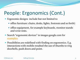 People: Ergonomics (Cont.)
 Ergonomic designs include but not limited to
 office furniture: chairs, desks, lights, footrests and so forth)
 office equipment, for example keyboards, monitor stands
and wrist rests.
 Search “ergonomic devices” in images.google.com for
examples.
 Possibilities are redefined with finding on ergonomics. E.g.
interactions with mobile resulted the use of thumbs to ring
doorbells, push doors and point.
6 February 2017 Aalborg University 9
 