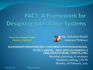 Md. Saifuddin Khalid
Assistant Professor
KANDIDATUDDANNELSEN I INFORMATIONSTEKNOLOGI,
IT OG LÆRING, MED SPECIALISERING I
ORGANISATORISK OMSTILLING
Modulets placering: 8. semester
Modulets omfang: 5 ECTS
Monday, 06 February, 2017
6 February 2017 Aalborg University 1
Interaction Design Course
Session 1: Lecture 2
 