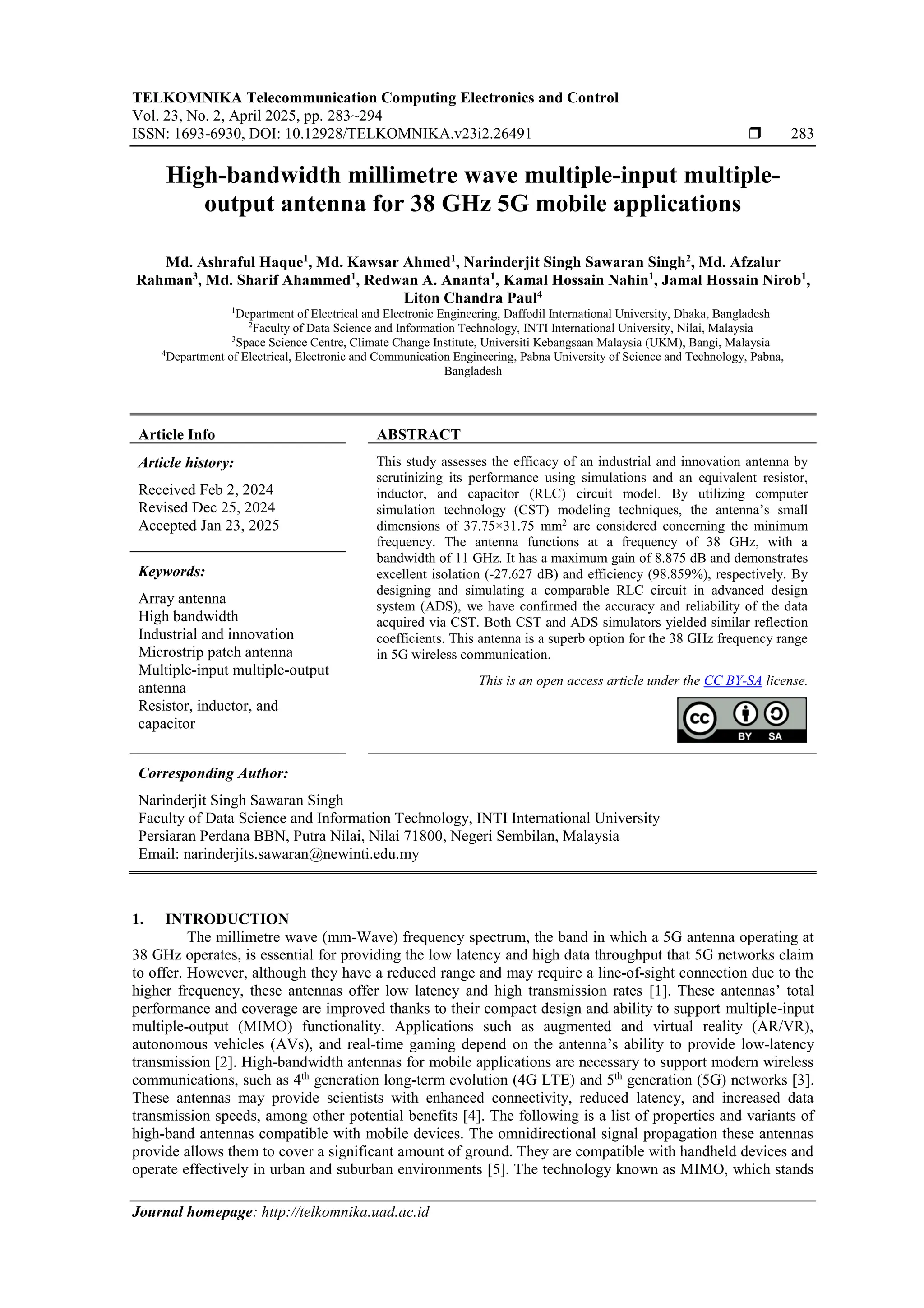 TELKOMNIKA Telecommunication Computing Electronics and Control
Vol. 23, No. 2, April 2025, pp. 283~294
ISSN: 1693-6930, DOI: 10.12928/TELKOMNIKA.v23i2.26491  283
Journal homepage: http://telkomnika.uad.ac.id
High-bandwidth millimetre wave multiple-input multiple-
output antenna for 38 GHz 5G mobile applications
Md. Ashraful Haque1
, Md. Kawsar Ahmed1
, Narinderjit Singh Sawaran Singh2
, Md. Afzalur
Rahman3
, Md. Sharif Ahammed1
, Redwan A. Ananta1
, Kamal Hossain Nahin1
, Jamal Hossain Nirob1
,
Liton Chandra Paul4
1
Department of Electrical and Electronic Engineering, Daffodil International University, Dhaka, Bangladesh
2
Faculty of Data Science and Information Technology, INTI International University, Nilai, Malaysia
3
Space Science Centre, Climate Change Institute, Universiti Kebangsaan Malaysia (UKM), Bangi, Malaysia
4
Department of Electrical, Electronic and Communication Engineering, Pabna University of Science and Technology, Pabna,
Bangladesh
Article Info ABSTRACT
Article history:
Received Feb 2, 2024
Revised Dec 25, 2024
Accepted Jan 23, 2025
This study assesses the efficacy of an industrial and innovation antenna by
scrutinizing its performance using simulations and an equivalent resistor,
inductor, and capacitor (RLC) circuit model. By utilizing computer
simulation technology (CST) modeling techniques, the antenna’s small
dimensions of 37.75×31.75 mm2
are considered concerning the minimum
frequency. The antenna functions at a frequency of 38 GHz, with a
bandwidth of 11 GHz. It has a maximum gain of 8.875 dB and demonstrates
excellent isolation (-27.627 dB) and efficiency (98.859%), respectively. By
designing and simulating a comparable RLC circuit in advanced design
system (ADS), we have confirmed the accuracy and reliability of the data
acquired via CST. Both CST and ADS simulators yielded similar reflection
coefficients. This antenna is a superb option for the 38 GHz frequency range
in 5G wireless communication.
Keywords:
Array antenna
High bandwidth
Industrial and innovation
Microstrip patch antenna
Multiple-input multiple-output
antenna
Resistor, inductor, and
capacitor
This is an open access article under the CC BY-SA license.
Corresponding Author:
Narinderjit Singh Sawaran Singh
Faculty of Data Science and Information Technology, INTI International University
Persiaran Perdana BBN, Putra Nilai, Nilai 71800, Negeri Sembilan, Malaysia
Email: narinderjits.sawaran@newinti.edu.my
1. INTRODUCTION
The millimetre wave (mm-Wave) frequency spectrum, the band in which a 5G antenna operating at
38 GHz operates, is essential for providing the low latency and high data throughput that 5G networks claim
to offer. However, although they have a reduced range and may require a line-of-sight connection due to the
higher frequency, these antennas offer low latency and high transmission rates [1]. These antennas’ total
performance and coverage are improved thanks to their compact design and ability to support multiple-input
multiple-output (MIMO) functionality. Applications such as augmented and virtual reality (AR/VR),
autonomous vehicles (AVs), and real-time gaming depend on the antenna’s ability to provide low-latency
transmission [2]. High-bandwidth antennas for mobile applications are necessary to support modern wireless
communications, such as 4th
generation long-term evolution (4G LTE) and 5th
generation (5G) networks [3].
These antennas may provide scientists with enhanced connectivity, reduced latency, and increased data
transmission speeds, among other potential benefits [4]. The following is a list of properties and variants of
high-band antennas compatible with mobile devices. The omnidirectional signal propagation these antennas
provide allows them to cover a significant amount of ground. They are compatible with handheld devices and
operate effectively in urban and suburban environments [5]. The technology known as MIMO, which stands
 