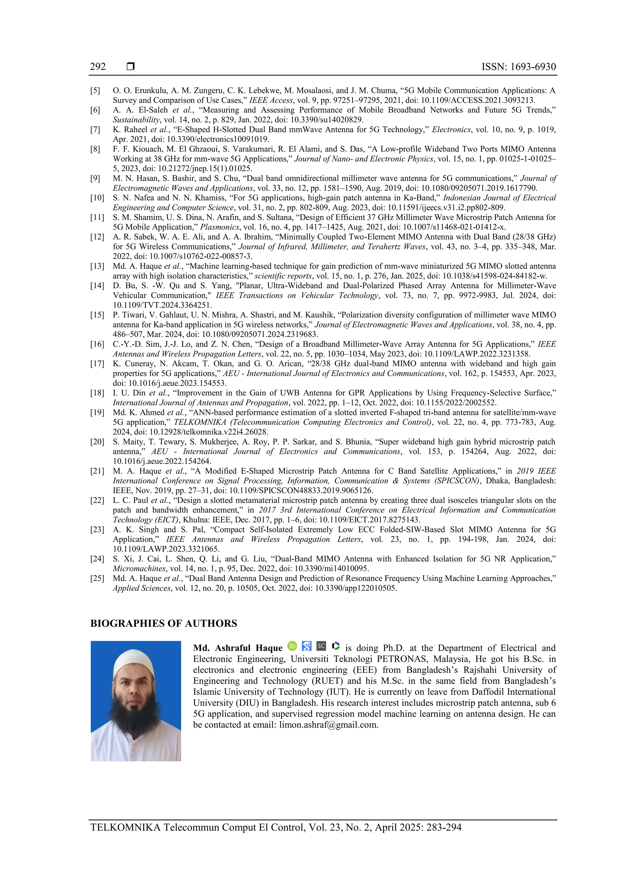  ISSN: 1693-6930
TELKOMNIKA Telecommun Comput El Control, Vol. 23, No. 2, April 2025: 283-294
292
[5] O. O. Erunkulu, A. M. Zungeru, C. K. Lebekwe, M. Mosalaosi, and J. M. Chuma, “5G Mobile Communication Applications: A
Survey and Comparison of Use Cases,” IEEE Access, vol. 9, pp. 97251–97295, 2021, doi: 10.1109/ACCESS.2021.3093213.
[6] A. A. El-Saleh et al., “Measuring and Assessing Performance of Mobile Broadband Networks and Future 5G Trends,”
Sustainability, vol. 14, no. 2, p. 829, Jan. 2022, doi: 10.3390/su14020829.
[7] K. Raheel et al., “E-Shaped H-Slotted Dual Band mmWave Antenna for 5G Technology,” Electronics, vol. 10, no. 9, p. 1019,
Apr. 2021, doi: 10.3390/electronics10091019.
[8] F. F. Kiouach, M. El Ghzaoui, S. Varakumari, R. El Alami, and S. Das, “A Low-profile Wideband Two Ports MIMO Antenna
Working at 38 GHz for mm-wave 5G Applications,” Journal of Nano- and Electronic Physics, vol. 15, no. 1, pp. 01025-1-01025–
5, 2023, doi: 10.21272/jnep.15(1).01025.
[9] M. N. Hasan, S. Bashir, and S. Chu, “Dual band omnidirectional millimeter wave antenna for 5G communications,” Journal of
Electromagnetic Waves and Applications, vol. 33, no. 12, pp. 1581–1590, Aug. 2019, doi: 10.1080/09205071.2019.1617790.
[10] S. N. Nafea and N. N. Khamiss, “For 5G applications, high-gain patch antenna in Ka-Band,” Indonesian Journal of Electrical
Engineering and Computer Science, vol. 31, no. 2, pp. 802-809, Aug. 2023, doi: 10.11591/ijeecs.v31.i2.pp802-809.
[11] S. M. Shamim, U. S. Dina, N. Arafin, and S. Sultana, “Design of Efficient 37 GHz Millimeter Wave Microstrip Patch Antenna for
5G Mobile Application,” Plasmonics, vol. 16, no. 4, pp. 1417–1425, Aug. 2021, doi: 10.1007/s11468-021-01412-x.
[12] A. R. Sabek, W. A. E. Ali, and A. A. Ibrahim, “Minimally Coupled Two-Element MIMO Antenna with Dual Band (28/38 GHz)
for 5G Wireless Communications,” Journal of Infrared, Millimeter, and Terahertz Waves, vol. 43, no. 3–4, pp. 335–348, Mar.
2022, doi: 10.1007/s10762-022-00857-3.
[13] Md. A. Haque et al., “Machine learning-based technique for gain prediction of mm-wave miniaturized 5G MIMO slotted antenna
array with high isolation characteristics,” scientific reports, vol. 15, no. 1, p. 276, Jan. 2025, doi: 10.1038/s41598-024-84182-w.
[14] D. Bu, S. -W. Qu and S. Yang, "Planar, Ultra-Wideband and Dual-Polarized Phased Array Antenna for Millimeter-Wave
Vehicular Communication," IEEE Transactions on Vehicular Technology, vol. 73, no. 7, pp. 9972-9983, Jul. 2024, doi:
10.1109/TVT.2024.3364251.
[15] P. Tiwari, V. Gahlaut, U. N. Mishra, A. Shastri, and M. Kaushik, “Polarization diversity configuration of millimeter wave MIMO
antenna for Ka-band application in 5G wireless networks,” Journal of Electromagnetic Waves and Applications, vol. 38, no. 4, pp.
486–507, Mar. 2024, doi: 10.1080/09205071.2024.2319683.
[16] C.-Y.-D. Sim, J.-J. Lo, and Z. N. Chen, “Design of a Broadband Millimeter-Wave Array Antenna for 5G Applications,” IEEE
Antennas and Wireless Propagation Letters, vol. 22, no. 5, pp. 1030–1034, May 2023, doi: 10.1109/LAWP.2022.3231358.
[17] K. Cuneray, N. Akcam, T. Okan, and G. O. Arican, “28/38 GHz dual-band MIMO antenna with wideband and high gain
properties for 5G applications,” AEU - International Journal of Electronics and Communications, vol. 162, p. 154553, Apr. 2023,
doi: 10.1016/j.aeue.2023.154553.
[18] I. U. Din et al., “Improvement in the Gain of UWB Antenna for GPR Applications by Using Frequency-Selective Surface,”
International Journal of Antennas and Propagation, vol. 2022, pp. 1–12, Oct. 2022, doi: 10.1155/2022/2002552.
[19] Md. K. Ahmed et al., “ANN-based performance estimation of a slotted inverted F-shaped tri-band antenna for satellite/mm-wave
5G application,” TELKOMNIKA (Telecommunication Computing Electronics and Control), vol. 22, no. 4, pp. 773-783, Aug.
2024, doi: 10.12928/telkomnika.v22i4.26028.
[20] S. Maity, T. Tewary, S. Mukherjee, A. Roy, P. P. Sarkar, and S. Bhunia, “Super wideband high gain hybrid microstrip patch
antenna,” AEU - International Journal of Electronics and Communications, vol. 153, p. 154264, Aug. 2022, doi:
10.1016/j.aeue.2022.154264.
[21] M. A. Haque et al., “A Modified E-Shaped Microstrip Patch Antenna for C Band Satellite Applications,” in 2019 IEEE
International Conference on Signal Processing, Information, Communication & Systems (SPICSCON), Dhaka, Bangladesh:
IEEE, Nov. 2019, pp. 27–31, doi: 10.1109/SPICSCON48833.2019.9065126.
[22] L. C. Paul et al., “Design a slotted metamaterial microstrip patch antenna by creating three dual isosceles triangular slots on the
patch and bandwidth enhancement,” in 2017 3rd International Conference on Electrical Information and Communication
Technology (EICT), Khulna: IEEE, Dec. 2017, pp. 1–6, doi: 10.1109/EICT.2017.8275143.
[23] A. K. Singh and S. Pal, “Compact Self-Isolated Extremely Low ECC Folded-SIW-Based Slot MIMO Antenna for 5G
Application,” IEEE Antennas and Wireless Propagation Letters, vol. 23, no. 1, pp. 194-198, Jan. 2024, doi:
10.1109/LAWP.2023.3321065.
[24] S. Xi, J. Cai, L. Shen, Q. Li, and G. Liu, “Dual-Band MIMO Antenna with Enhanced Isolation for 5G NR Application,”
Micromachines, vol. 14, no. 1, p. 95, Dec. 2022, doi: 10.3390/mi14010095.
[25] Md. A. Haque et al., “Dual Band Antenna Design and Prediction of Resonance Frequency Using Machine Learning Approaches,”
Applied Sciences, vol. 12, no. 20, p. 10505, Oct. 2022, doi: 10.3390/app122010505.
BIOGRAPHIES OF AUTHORS
Md. Ashraful Haque is doing Ph.D. at the Department of Electrical and
Electronic Engineering, Universiti Teknologi PETRONAS, Malaysia, He got his B.Sc. in
electronics and electronic engineering (EEE) from Bangladesh’s Rajshahi University of
Engineering and Technology (RUET) and his M.Sc. in the same field from Bangladesh’s
Islamic University of Technology (IUT). He is currently on leave from Daffodil International
University (DIU) in Bangladesh. His research interest includes microstrip patch antenna, sub 6
5G application, and supervised regression model machine learning on antenna design. He can
be contacted at email: limon.ashraf@gmail.com.
 