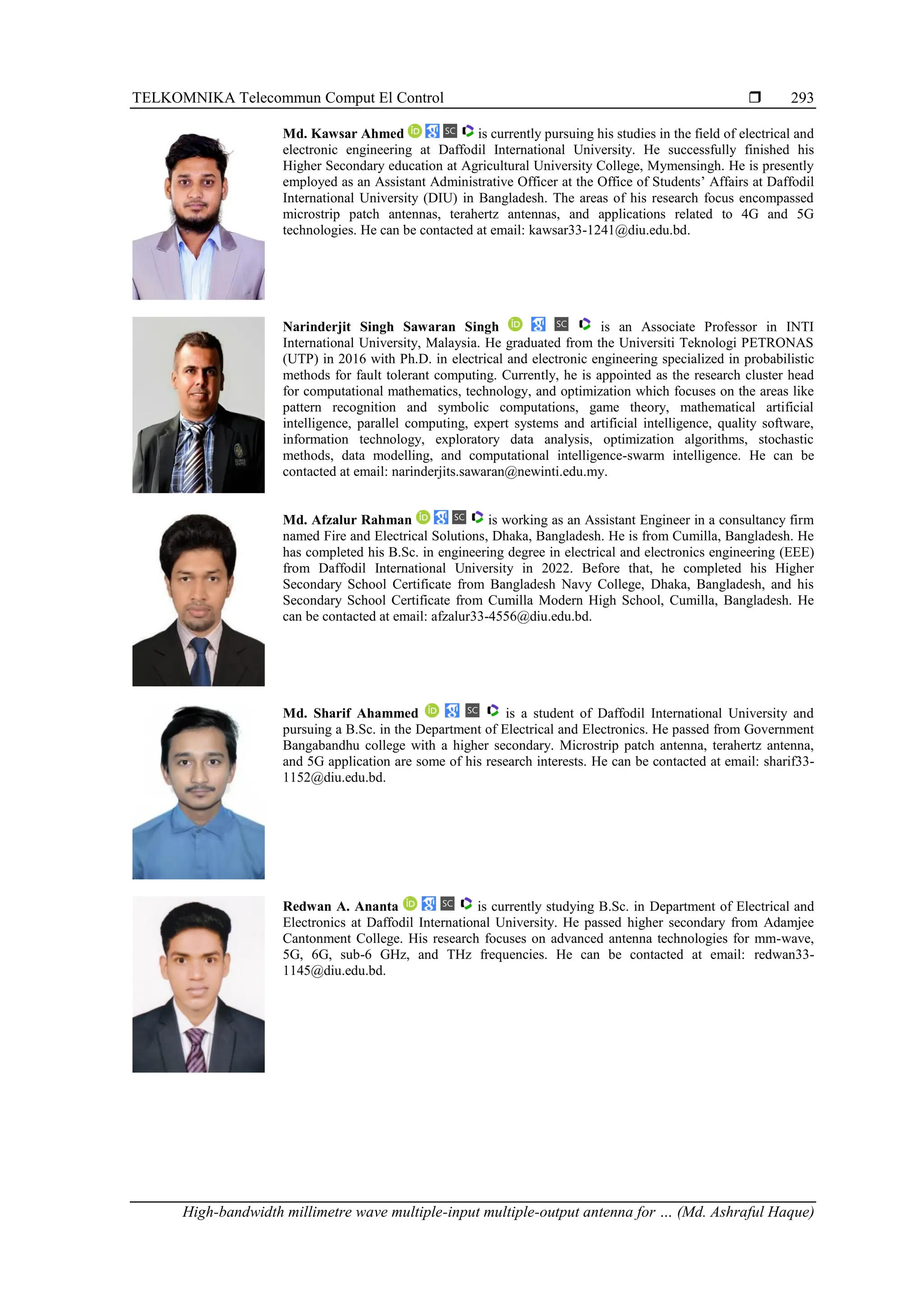 TELKOMNIKA Telecommun Comput El Control 
High-bandwidth millimetre wave multiple-input multiple-output antenna for … (Md. Ashraful Haque)
293
Md. Kawsar Ahmed is currently pursuing his studies in the field of electrical and
electronic engineering at Daffodil International University. He successfully finished his
Higher Secondary education at Agricultural University College, Mymensingh. He is presently
employed as an Assistant Administrative Officer at the Office of Students’ Affairs at Daffodil
International University (DIU) in Bangladesh. The areas of his research focus encompassed
microstrip patch antennas, terahertz antennas, and applications related to 4G and 5G
technologies. He can be contacted at email: kawsar33-1241@diu.edu.bd.
Narinderjit Singh Sawaran Singh is an Associate Professor in INTI
International University, Malaysia. He graduated from the Universiti Teknologi PETRONAS
(UTP) in 2016 with Ph.D. in electrical and electronic engineering specialized in probabilistic
methods for fault tolerant computing. Currently, he is appointed as the research cluster head
for computational mathematics, technology, and optimization which focuses on the areas like
pattern recognition and symbolic computations, game theory, mathematical artificial
intelligence, parallel computing, expert systems and artificial intelligence, quality software,
information technology, exploratory data analysis, optimization algorithms, stochastic
methods, data modelling, and computational intelligence-swarm intelligence. He can be
contacted at email: narinderjits.sawaran@newinti.edu.my.
Md. Afzalur Rahman is working as an Assistant Engineer in a consultancy firm
named Fire and Electrical Solutions, Dhaka, Bangladesh. He is from Cumilla, Bangladesh. He
has completed his B.Sc. in engineering degree in electrical and electronics engineering (EEE)
from Daffodil International University in 2022. Before that, he completed his Higher
Secondary School Certificate from Bangladesh Navy College, Dhaka, Bangladesh, and his
Secondary School Certificate from Cumilla Modern High School, Cumilla, Bangladesh. He
can be contacted at email: afzalur33-4556@diu.edu.bd.
Md. Sharif Ahammed is a student of Daffodil International University and
pursuing a B.Sc. in the Department of Electrical and Electronics. He passed from Government
Bangabandhu college with a higher secondary. Microstrip patch antenna, terahertz antenna,
and 5G application are some of his research interests. He can be contacted at email: sharif33-
1152@diu.edu.bd.
Redwan A. Ananta is currently studying B.Sc. in Department of Electrical and
Electronics at Daffodil International University. He passed higher secondary from Adamjee
Cantonment College. His research focuses on advanced antenna technologies for mm-wave,
5G, 6G, sub-6 GHz, and THz frequencies. He can be contacted at email: redwan33-
1145@diu.edu.bd.
 