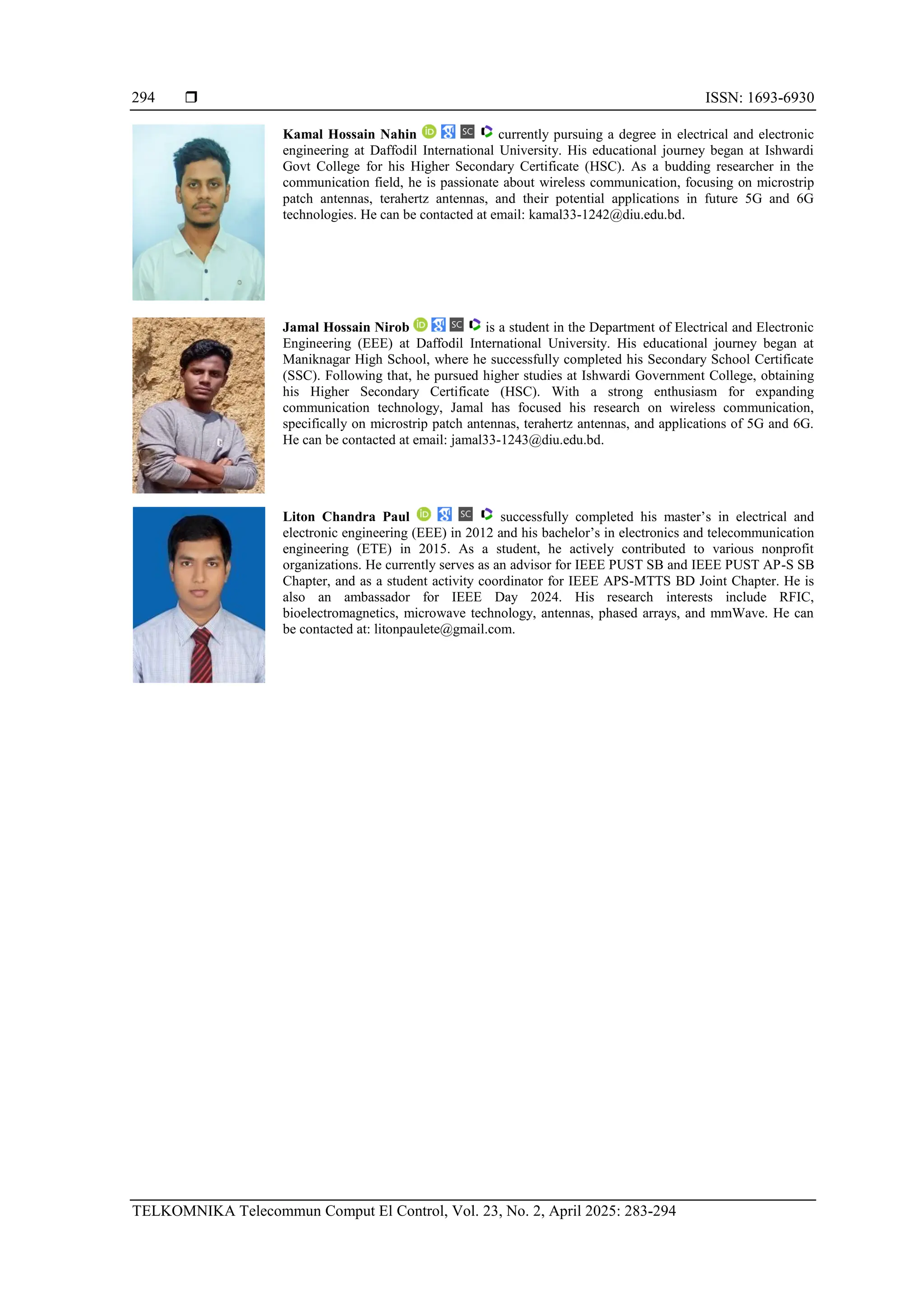  ISSN: 1693-6930
TELKOMNIKA Telecommun Comput El Control, Vol. 23, No. 2, April 2025: 283-294
294
Kamal Hossain Nahin currently pursuing a degree in electrical and electronic
engineering at Daffodil International University. His educational journey began at Ishwardi
Govt College for his Higher Secondary Certificate (HSC). As a budding researcher in the
communication field, he is passionate about wireless communication, focusing on microstrip
patch antennas, terahertz antennas, and their potential applications in future 5G and 6G
technologies. He can be contacted at email: kamal33-1242@diu.edu.bd.
Jamal Hossain Nirob is a student in the Department of Electrical and Electronic
Engineering (EEE) at Daffodil International University. His educational journey began at
Maniknagar High School, where he successfully completed his Secondary School Certificate
(SSC). Following that, he pursued higher studies at Ishwardi Government College, obtaining
his Higher Secondary Certificate (HSC). With a strong enthusiasm for expanding
communication technology, Jamal has focused his research on wireless communication,
specifically on microstrip patch antennas, terahertz antennas, and applications of 5G and 6G.
He can be contacted at email: jamal33-1243@diu.edu.bd.
Liton Chandra Paul successfully completed his master’s in electrical and
electronic engineering (EEE) in 2012 and his bachelor’s in electronics and telecommunication
engineering (ETE) in 2015. As a student, he actively contributed to various nonprofit
organizations. He currently serves as an advisor for IEEE PUST SB and IEEE PUST AP-S SB
Chapter, and as a student activity coordinator for IEEE APS-MTTS BD Joint Chapter. He is
also an ambassador for IEEE Day 2024. His research interests include RFIC,
bioelectromagnetics, microwave technology, antennas, phased arrays, and mmWave. He can
be contacted at: litonpaulete@gmail.com.
 