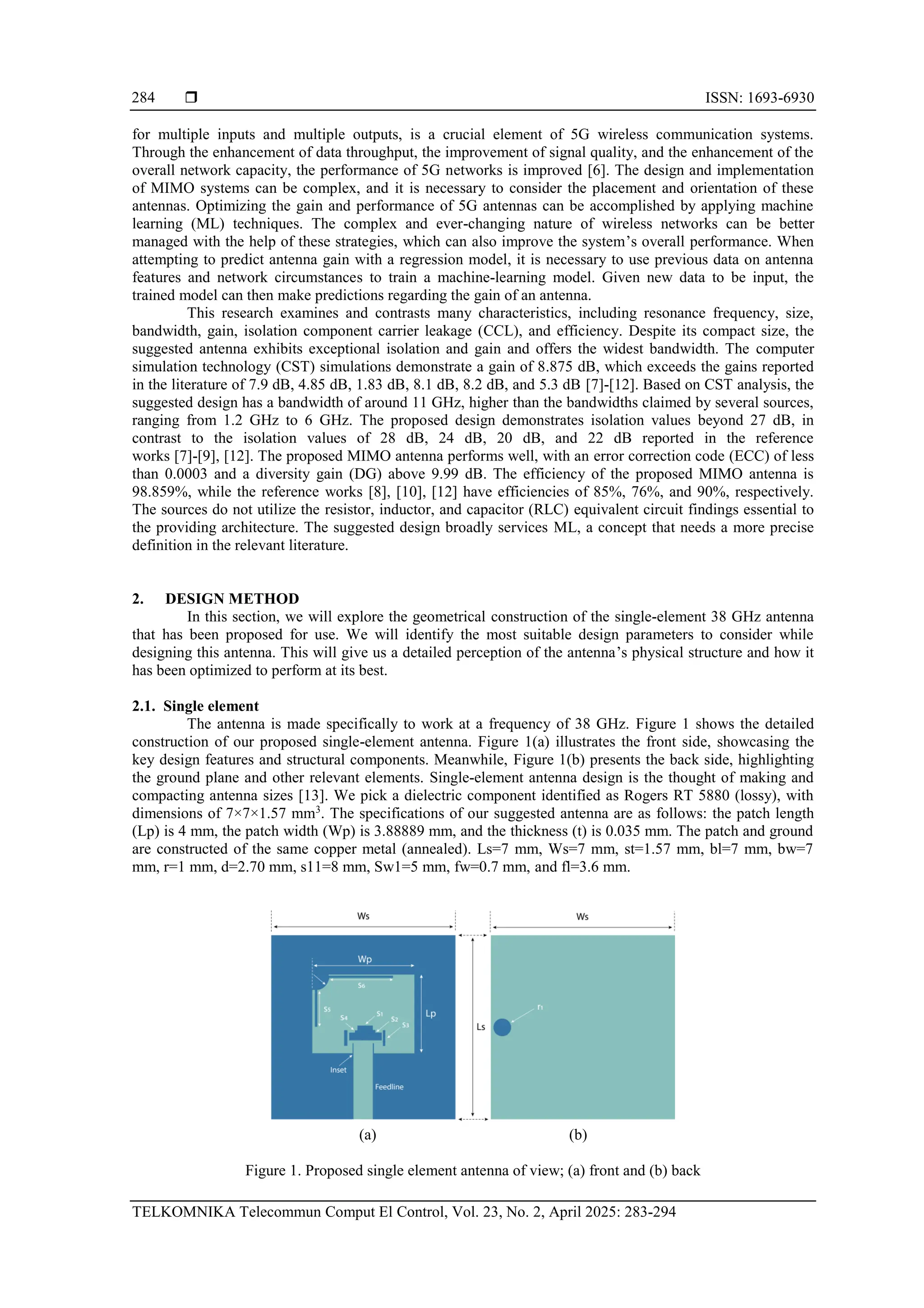  ISSN: 1693-6930
TELKOMNIKA Telecommun Comput El Control, Vol. 23, No. 2, April 2025: 283-294
284
for multiple inputs and multiple outputs, is a crucial element of 5G wireless communication systems.
Through the enhancement of data throughput, the improvement of signal quality, and the enhancement of the
overall network capacity, the performance of 5G networks is improved [6]. The design and implementation
of MIMO systems can be complex, and it is necessary to consider the placement and orientation of these
antennas. Optimizing the gain and performance of 5G antennas can be accomplished by applying machine
learning (ML) techniques. The complex and ever-changing nature of wireless networks can be better
managed with the help of these strategies, which can also improve the system’s overall performance. When
attempting to predict antenna gain with a regression model, it is necessary to use previous data on antenna
features and network circumstances to train a machine-learning model. Given new data to be input, the
trained model can then make predictions regarding the gain of an antenna.
This research examines and contrasts many characteristics, including resonance frequency, size,
bandwidth, gain, isolation component carrier leakage (CCL), and efficiency. Despite its compact size, the
suggested antenna exhibits exceptional isolation and gain and offers the widest bandwidth. The computer
simulation technology (CST) simulations demonstrate a gain of 8.875 dB, which exceeds the gains reported
in the literature of 7.9 dB, 4.85 dB, 1.83 dB, 8.1 dB, 8.2 dB, and 5.3 dB [7]-[12]. Based on CST analysis, the
suggested design has a bandwidth of around 11 GHz, higher than the bandwidths claimed by several sources,
ranging from 1.2 GHz to 6 GHz. The proposed design demonstrates isolation values beyond 27 dB, in
contrast to the isolation values of 28 dB, 24 dB, 20 dB, and 22 dB reported in the reference
works [7]-[9], [12]. The proposed MIMO antenna performs well, with an error correction code (ECC) of less
than 0.0003 and a diversity gain (DG) above 9.99 dB. The efficiency of the proposed MIMO antenna is
98.859%, while the reference works [8], [10], [12] have efficiencies of 85%, 76%, and 90%, respectively.
The sources do not utilize the resistor, inductor, and capacitor (RLC) equivalent circuit findings essential to
the providing architecture. The suggested design broadly services ML, a concept that needs a more precise
definition in the relevant literature.
2. DESIGN METHOD
In this section, we will explore the geometrical construction of the single-element 38 GHz antenna
that has been proposed for use. We will identify the most suitable design parameters to consider while
designing this antenna. This will give us a detailed perception of the antenna’s physical structure and how it
has been optimized to perform at its best.
2.1. Single element
The antenna is made specifically to work at a frequency of 38 GHz. Figure 1 shows the detailed
construction of our proposed single-element antenna. Figure 1(a) illustrates the front side, showcasing the
key design features and structural components. Meanwhile, Figure 1(b) presents the back side, highlighting
the ground plane and other relevant elements. Single-element antenna design is the thought of making and
compacting antenna sizes [13]. We pick a dielectric component identified as Rogers RT 5880 (lossy), with
dimensions of 7×7×1.57 mm3
. The specifications of our suggested antenna are as follows: the patch length
(Lp) is 4 mm, the patch width (Wp) is 3.88889 mm, and the thickness (t) is 0.035 mm. The patch and ground
are constructed of the same copper metal (annealed). Ls=7 mm, Ws=7 mm, st=1.57 mm, bl=7 mm, bw=7
mm, r=1 mm, d=2.70 mm, s11=8 mm, Sw1=5 mm, fw=0.7 mm, and fl=3.6 mm.
(a) (b)
Figure 1. Proposed single element antenna of view; (a) front and (b) back
 