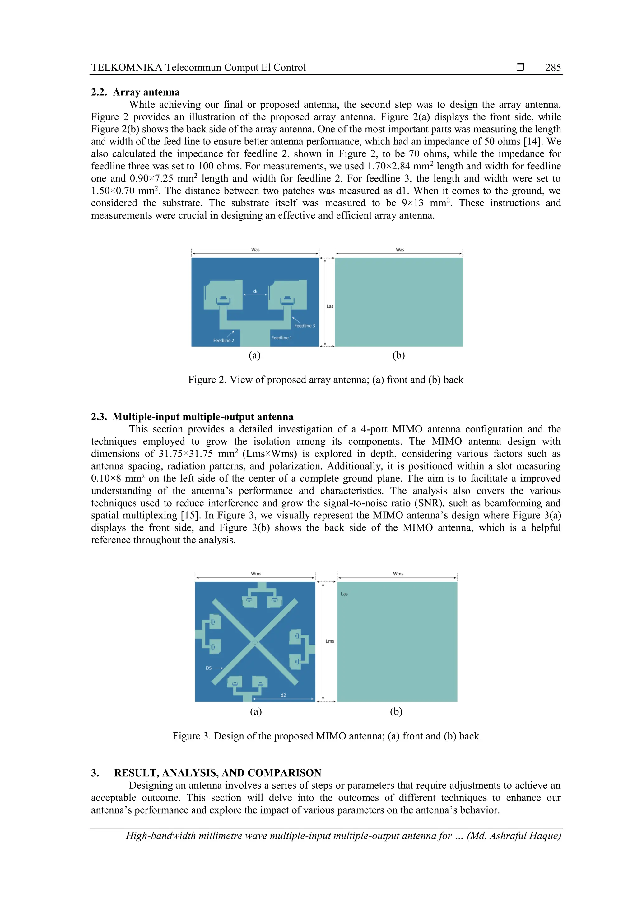 TELKOMNIKA Telecommun Comput El Control 
High-bandwidth millimetre wave multiple-input multiple-output antenna for … (Md. Ashraful Haque)
285
2.2. Array antenna
While achieving our final or proposed antenna, the second step was to design the array antenna.
Figure 2 provides an illustration of the proposed array antenna. Figure 2(a) displays the front side, while
Figure 2(b) shows the back side of the array antenna. One of the most important parts was measuring the length
and width of the feed line to ensure better antenna performance, which had an impedance of 50 ohms [14]. We
also calculated the impedance for feedline 2, shown in Figure 2, to be 70 ohms, while the impedance for
feedline three was set to 100 ohms. For measurements, we used 1.70×2.84 mm2
length and width for feedline
one and 0.90×7.25 mm2
length and width for feedline 2. For feedline 3, the length and width were set to
1.50×0.70 mm2
. The distance between two patches was measured as d1. When it comes to the ground, we
considered the substrate. The substrate itself was measured to be 9×13 mm2
. These instructions and
measurements were crucial in designing an effective and efficient array antenna.
(a) (b)
Figure 2. View of proposed array antenna; (a) front and (b) back
2.3. Multiple-input multiple-output antenna
This section provides a detailed investigation of a 4-port MIMO antenna configuration and the
techniques employed to grow the isolation among its components. The MIMO antenna design with
dimensions of 31.75×31.75 mm2
(Lms×Wms) is explored in depth, considering various factors such as
antenna spacing, radiation patterns, and polarization. Additionally, it is positioned within a slot measuring
0.10×8 mm² on the left side of the center of a complete ground plane. The aim is to facilitate a improved
understanding of the antenna’s performance and characteristics. The analysis also covers the various
techniques used to reduce interference and grow the signal-to-noise ratio (SNR), such as beamforming and
spatial multiplexing [15]. In Figure 3, we visually represent the MIMO antenna’s design where Figure 3(a)
displays the front side, and Figure 3(b) shows the back side of the MIMO antenna, which is a helpful
reference throughout the analysis.
(a) (b)
Figure 3. Design of the proposed MIMO antenna; (a) front and (b) back
3. RESULT, ANALYSIS, AND COMPARISON
Designing an antenna involves a series of steps or parameters that require adjustments to achieve an
acceptable outcome. This section will delve into the outcomes of different techniques to enhance our
antenna’s performance and explore the impact of various parameters on the antenna’s behavior.
 