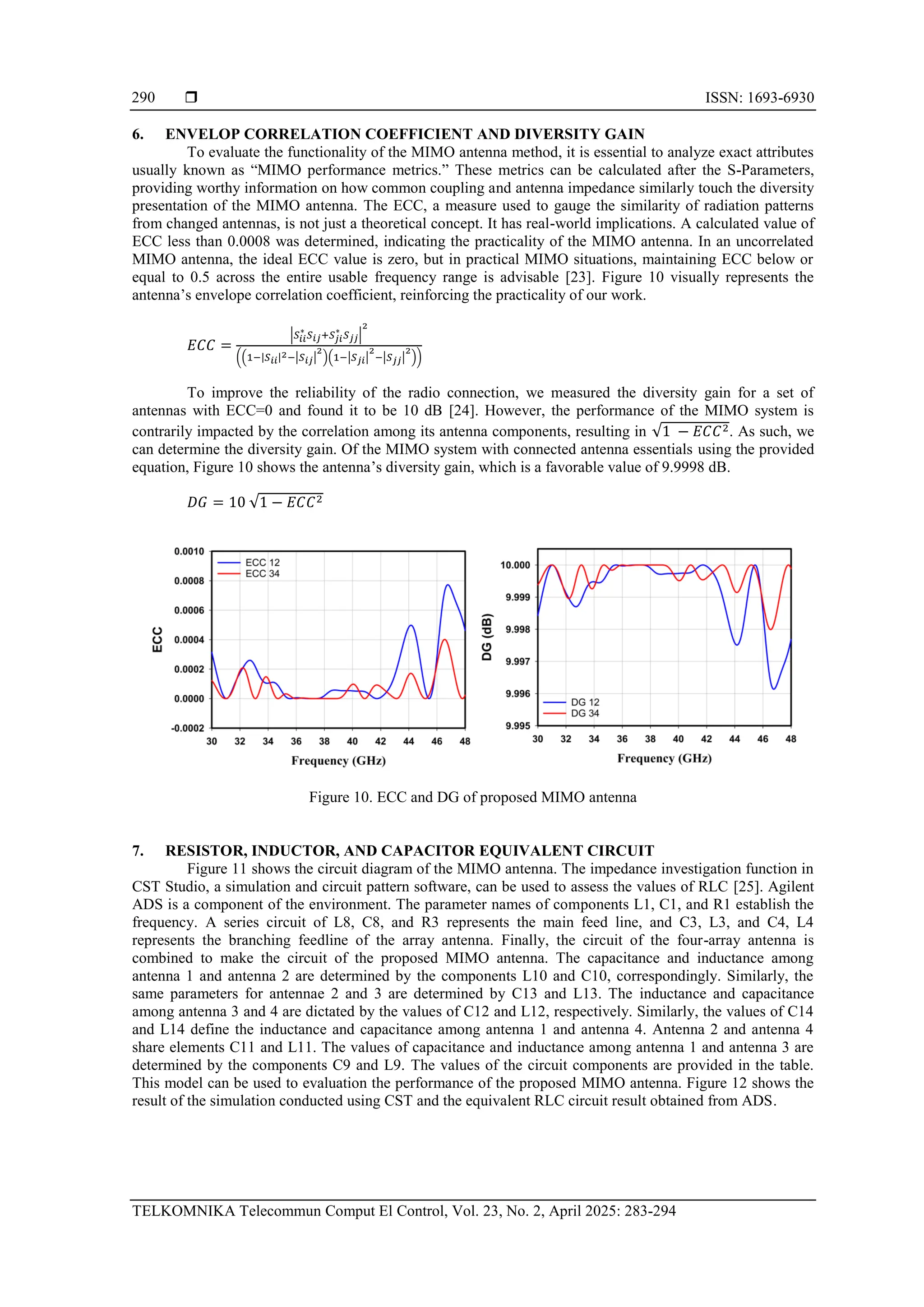  ISSN: 1693-6930
TELKOMNIKA Telecommun Comput El Control, Vol. 23, No. 2, April 2025: 283-294
290
6. ENVELOP CORRELATION COEFFICIENT AND DIVERSITY GAIN
To evaluate the functionality of the MIMO antenna method, it is essential to analyze exact attributes
usually known as “MIMO performance metrics.” These metrics can be calculated after the S-Parameters,
providing worthy information on how common coupling and antenna impedance similarly touch the diversity
presentation of the MIMO antenna. The ECC, a measure used to gauge the similarity of radiation patterns
from changed antennas, is not just a theoretical concept. It has real-world implications. A calculated value of
ECC less than 0.0008 was determined, indicating the practicality of the MIMO antenna. In an uncorrelated
MIMO antenna, the ideal ECC value is zero, but in practical MIMO situations, maintaining ECC below or
equal to 0.5 across the entire usable frequency range is advisable [23]. Figure 10 visually represents the
antenna’s envelope correlation coefficient, reinforcing the practicality of our work.
𝐸𝐶𝐶 =
|𝑆𝑖𝑖
∗
𝑆𝑖𝑗+𝑆𝑗𝑖
∗
𝑆𝑗𝑗|
2
((1−|𝑆𝑖𝑖|2−|𝑆𝑖𝑗|
2
)(1−|𝑆𝑗𝑖|
2
−|𝑆𝑗𝑗|
2
))
To improve the reliability of the radio connection, we measured the diversity gain for a set of
antennas with ECC=0 and found it to be 10 dB [24]. However, the performance of the MIMO system is
contrarily impacted by the correlation among its antenna components, resulting in √1 − 𝐸𝐶𝐶2. As such, we
can determine the diversity gain. Of the MIMO system with connected antenna essentials using the provided
equation, Figure 10 shows the antenna’s diversity gain, which is a favorable value of 9.9998 dB.
𝐷𝐺 = 10 √1 − 𝐸𝐶𝐶2
Figure 10. ECC and DG of proposed MIMO antenna
7. RESISTOR, INDUCTOR, AND CAPACITOR EQUIVALENT CIRCUIT
Figure 11 shows the circuit diagram of the MIMO antenna. The impedance investigation function in
CST Studio, a simulation and circuit pattern software, can be used to assess the values of RLC [25]. Agilent
ADS is a component of the environment. The parameter names of components L1, C1, and R1 establish the
frequency. A series circuit of L8, C8, and R3 represents the main feed line, and C3, L3, and C4, L4
represents the branching feedline of the array antenna. Finally, the circuit of the four-array antenna is
combined to make the circuit of the proposed MIMO antenna. The capacitance and inductance among
antenna 1 and antenna 2 are determined by the components L10 and C10, correspondingly. Similarly, the
same parameters for antennae 2 and 3 are determined by C13 and L13. The inductance and capacitance
among antenna 3 and 4 are dictated by the values of C12 and L12, respectively. Similarly, the values of C14
and L14 define the inductance and capacitance among antenna 1 and antenna 4. Antenna 2 and antenna 4
share elements C11 and L11. The values of capacitance and inductance among antenna 1 and antenna 3 are
determined by the components C9 and L9. The values of the circuit components are provided in the table.
This model can be used to evaluation the performance of the proposed MIMO antenna. Figure 12 shows the
result of the simulation conducted using CST and the equivalent RLC circuit result obtained from ADS.
 