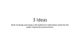 3 Ideas
Brief: To design and create a 3D model of an information centre for the
public inspired by constructivism.
 