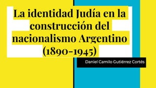 La identidad Judía en la
construcción del
nacionalismo Argentino
(1890-1945)
Daniel Camilo Gutiérrez Cortés
 