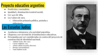 Proyecto educativo argentino
● Positivista y normalista.
● Igualdad y dominación (control social).
● Ley 1420 de 1884.
● Ley Láinez de 1905.
○ Educación primaria pública, gratuita y
obligatoria.
José María
Ramos Mejía.
Las Escuelas Judías
● Ayudaron a integrarse a la sociedad argentina.
● Llegaron a ser un total de 78 instituciones educativas.
● Perseguidas por ser consideradas en contra del proyecto de
construcción de identidad nacional.
○ Talmud Torás, 1891-1910.
○ Cursos religiosos, 1911.
○ Arbeter shuln (escuelas obreras).
○ Borojov (nacionalistas).
○ Vaad Hajinui (1938)
 
