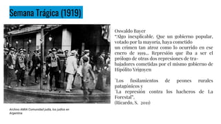 Semana Trágica (1919)
Oswaldo Bayer
“Algo inexplicable. Que un gobierno popular,
votado por la mayoría, haya cometido
un crimen tan atroz como lo ocurrido en ese
enero de 1919... Represión que iba a ser el
prólogo de otras dos represiones de tra-
bajadores cometidas por el mismo gobierno de
Hipólito Yrigoyen
°Los fusilamientos de peones rurales
patagónicos y
°La represión contra los hacheros de La
Forestal”.
(Ricardo, S. 2011)
Archivo AMIA Comunidad judía, los judíos en
Argentina
 