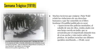 Semana Trágica (1919)
● Semana del 9 al 14 de enero.
● Considerado el primer “pogrom” argentino.
● Liga Patriótica, integrada por jóvenes
pertenecientes a la élite.
Escenas documentales de los sucesos del 1° de Mayo de 1909.
En la esquina de Solís y Avenida, detenidos en el momento en que
comienza el tiroteo: “caen el alsaciano Miguel Bosch (muerto) y el
ruso Resnikoff, que falleció en el hospital.
Historia de los judíos argentinos, p. 199.
● Muchos tuvieron que emigrar. Pinie Wald
relató las violaciones de sus derechos
humanos a que fue sometido en el libro
Koshmar (Pesadilla) publicado en 19297
○ «Aparecieron dos policías montados; al
caballo de uno de ellos, estaba atado con
una larga cuerda un judío, que se
arrastraba por el empedrado dejando tras
de sí un ancho y rojo rastro sobre las
piedras. Se podían escuchar sus últimos
quejidos moribundo…» (Wald, 1929)
 