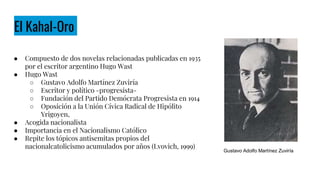 El Kahal-Oro
● Compuesto de dos novelas relacionadas publicadas en 1935
por el escritor argentino Hugo Wast
● Hugo Wast
○ Gustavo Adolfo Martínez Zuviría
○ Escritor y político -progresista-
○ Fundación del Partido Demócrata Progresista en 1914
○ Oposición a la Unión Cívica Radical de Hipólito
Yrigoyen,
● Acogida nacionalista
● Importancia en el Nacionalismo Católico
● Repite los tópicos antisemitas propios del
nacionalcatolicismo acumulados por años (Lvovich, 1999)
Gustavo Adolfo Martínez Zuviría
 