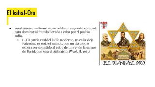 El kahal-Oro
● Fuertemente antisemitas, se relata un supuesto complot
para dominar al mundo llevado a cabo por el pueblo
judío.
○ (...) la patria real del judío moderno, no es la vieja
Palestina; es todo el mundo, que un día u otro
espera ver sometido al cetro de un rey de la sangre
de David, que será el Anticristo. (Wast, H. 1935)
 