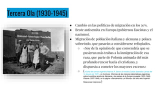 Tercera Ola (1930-1945)
● Cambio en las políticas de migración en los 30’s.
● Brote antisemita en Europa (gobiernos fascistas y el
nazismo).
● Migración de población italiana y alemana y polaca
sobretodo, que pasarán a considerarse refugiados.
○ «Soy de la opinión de que convendría que se
pusieran más trabas a la inmigración de esa
raza, que parte de Polonia animada del más
profundo rencor hacia el cristiano, y
dispuesta a cometer los mayores excesos»
○ ( «Carta del cónsul argentino Marcos A. Savon al ministro Carlos Saavedra Lamas del
14 de julio de 1937», en Archivos: Informes de las misiones diplomáticas argentinas
sobre la política racista de Alemania y los países de la Europa ocupada (1933-1945),
Polonia (1937-1945), en la página «Iberoamérica y el Mundo» del sitio web Argentin
Relaciones Exteriores.)
Colonos en Avigdor - Archivo AMIA Comunidad judía, los judíos en Argentina.
 
