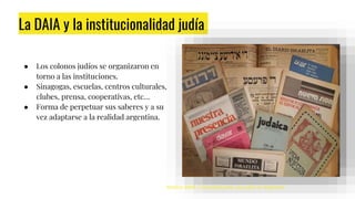 La DAIA y la institucionalidad judía
● Los colonos judíos se organizaron en
torno a las instituciones.
● Sinagogas, escuelas, centros culturales,
clubes, prensa, cooperativas, etc…
● Forma de perpetuar sus saberes y a su
vez adaptarse a la realidad argentina.
Archivo AMIA Comunidad judía, los judíos en Argentina.
 