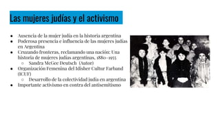 Las mujeres judías y el activismo
● Ausencia de la mujer judía en la historia argentina
● Poderosa presencia e influencia de las mujeres judías
en Argentina
● Cruzando fronteras, reclamando una nación: Una
historia de mujeres judías argentinas, 1880–1955
○ Sandra McGee Deutsch (Autor)
● Organización Femenina del Idisher Cultur Farband
(ICUF)
○ Desarrollo de la colectividad judía en argentina
● Importante activismo en contra del antisemitismo
 