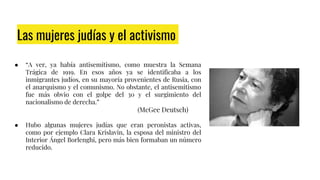 Las mujeres judías y el activismo
● “A ver, ya había antisemitismo, como muestra la Semana
Trágica de 1919. En esos años ya se identificaba a los
inmigrantes judíos, en su mayoría provenientes de Rusia, con
el anarquismo y el comunismo. No obstante, el antisemitismo
fue más obvio con el golpe del 30 y el surgimiento del
nacionalismo de derecha.”
(McGee Deutsch)
● Hubo algunas mujeres judías que eran peronistas activas,
como por ejemplo Clara Krislavin, la esposa del ministro del
Interior Ángel Borlenghi, pero más bien formaban un número
reducido.
 