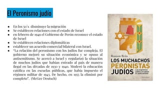 El Peronismo judío
● En los 50´s disminuye la migración
● Se establecen relaciones con el estado de Israel
● en febrero de 1949 el Gobierno de Perón reconoce el estado
de Israel
● Se establecen relaciones diplomáticas
● establecer un acuerdo comercial bilateral con Israel.
● “La relación del peronismo con los judíos fue compleja. El
gobierno mejoró su situación económica y se opuso al
antisemitismo. Se acercó a Israel y regularizó la situación
de muchos judíos que habían entrado al país de manera
ilegal en las décadas de 1930 y 1940. Moderó la educación
católica en las escuelas públicas, que había impuesto el
régimen militar de 1943. De hecho, en 1955 la eliminó por
completo”. (McGee Deutsch)
 