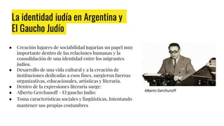 La identidad judía en Argentina y
El Gaucho Judío
● Creación lugares de sociabilidad jugarían un papel muy
importante dentro de las relaciones humanas y la
consolidación de una identidad entre los migrantes
judíos.
● Desarrollo de una vida cultural y a la creación de
instituciones dedicadas a esos fines, surgieron fuerzas
organizativas, educacionales, artísticas y literaria.
● Dentro de la expresiones literaria surge:
● Alberto Gerchunoff - El gaucho Judío:
● Toma características sociales y lingüísticas, Intentando
mantener sus propias costumbres
Alberto Gerchunoff
 