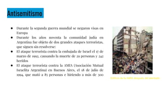 Antisemitismo
● Durante la segunda guerra mundial se negaron visas en
Europa
● Durante los años noventa la comunidad judía en
Argentina fue objeto de dos grandes ataques terroristas,
que siguen sin resolverse:
● El ataque terrorista contra la embajada de Israel el 17 de
marzo de 1992, causando la muerte de 29 personas y 242
heridos
● El ataque terrorista contra la AMIA (Asociación Mutual
Israelita Argentina) en Buenos Aires, el 18 de julio de
1994, que mató a 85 personas e hiriendo a más de 300
Edificio de la AMIA después del atentado
 