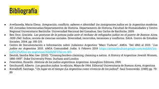 Bibliografía
● Avellaneda, María Elena. Integración, conflicto, saberes e identidad: los inmigrantes judíos en la Argentina moderna.
XII Jornadas Interescuelas/Departamentos de Historia. Departamento de Historia, Facultad de Humanidades y Centro
Regional Universitario Bariloche. Universidad Nacional del Comahue, San Carlos de Bariloche, 2009.
● Ben Dror, Graciela. Las posturas de la prensa judía ante el rechazo de refugiados judíos en el puerto de Buenos Aires,
1939-1941. Índice, revista de ciencias sociales. Diversidad, recorridos, tensiones y conflictos. DAIA. Centro de Estudios
Sociales. 2004. pp. 195-219.
● Centro de Documentación e Información sobre Judaísmo Argentino "Marc Turkow", AMIA. "Del 1860 al 2015. "Los
judíos en Argentina. 2015. AMIA Comunidad Judía. 6 Febrero 2019 https://artsandculture.google.com/exhibit/los-
jud%C3%ADos-en-argentina/AQoRjNFS?hl=es-419.
● Deutsh, Sandra Mac Gee (2010). “Crossing borders claiming, claiming a nation. A History of Argentine Jewish Women,
1880-1955”. Duke University Press. Durham and London
● Feierstein, Ricardo. Historia de los judíos argentinos. Argentina: Ameghino Editores, 1999.
● Gerchunoff, Alberto. Los gauchos judíos. 1a edición, Mayo de 1964. Editorial Universitaria de Buenos Aires, Argentina.
● Kovadloff, Santiago. “Un lugar en el tiempo (La Argentina como vivencia de los judíos)”. Saul Sosnowski. (1985) pp. 79-
89
 