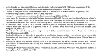 ● Levin, Yehuda. Las primeras poblaciones agrícolas judías en la Argentina (1896-1914). Crisis y expansión de las
colonias fundadas por The Jewish Colonization Association.Buenos Aires, Teseo, 2017.
● Lvovich, D. (1999) Una mirada sobre el antisemitismo de la década de 1930 : El Kahal-Oro de Hugo Wast y sus
comentaristas [En línea]. Cuadernos del CISH, 4(5). Disponible
en:http://www.fuentesmemoria.fahce.unlp.edu.ar/art_revistas/pr.2800/pr.2800.pdf
● Luna, María del Rosario. La colectividad judía en Argentina 1890-1920: Entre la construcción del sistema educativo
nacional y la preservación de la identidad étnica. XIV Jornadas Interescuelas/Departamentos de Historia.
Departamento de Historia de la Facultad de Filosofía y Letras. Universidad Nacional de Cuyo, Mendoza, 2013.
● Schwarzstein, Dora. "Entre la tierra perdida y la tierra prestada: refugiados judíos y españoles en la Argentina."
Historia de la vida privada en la Argentina, tomo 3: La Argentina entre multitudes y sociedades. Buenos Aires:
Alfaguara S.A, 1999. 1-29.
● Silva, Horacio Ricardo. Días rojos, verano negro : enero de 1919, la semana trágica de Buenos Aires . - 1a ed. - Buenos
Aires : Libros de Anarres, 2011.
● Smolenski, Eleonora M. “El exilio de científicos y académicos italianos judíos y los orígenes de la colectividad
judíaitaliana de Argentina (1938 - 1948). Un proceso de resignificación social” Iberoamericana Editorial Vervuert.
(1995) 191-221.
● Visacovsky, Nerina. Las escuelas obreras judías y el anticomunismo de Matías Sanchéz Sorondo. XIII. Congreso
Internacional de Investigación de LAJSA (Latin American Jewish Studies Association), Biblioteca Nacional, Bs. As.,
Julio de 2007
● Winsberg, Morton D. “Colonia Barón Hirsch: Una Colonia Israelita Agrícola en Argentina”. Pan American Institute of
Geography and History. (1966) pp. 45-56
 