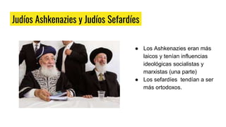 Judíos Ashkenazies y Judíos Sefardíes
● Los Ashkenazies eran más
laicos y tenían influencias
ideológicas socialistas y
marxistas (una parte)
● Los sefardíes tendían a ser
más ortodoxos.
 