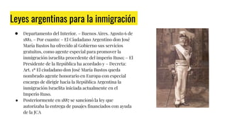 Leyes argentinas para la inmigración
● Departamento del Interior. – Buenos Aires. Agosto 6 de
1881. – Por cuanto: – El Ciudadano Argentino don José
María Bustos ha ofrecido al Gobierno sus servicios
gratuitos, como agente especial para promover la
inmigración israelita procedente del imperio Ruso; – El
Presidente de la República ha acordado y – Decreta:
Art. 1ª El ciudadano don José María Bustos queda
nombrado agente honorario en Europa con especial
encargo de dirigir hacia la República Argentina la
inmigración Israelita iniciada actualmente en el
Imperio Ruso.
● Posteriormente en 1887 se sancionó la ley que
autorizaba la entrega de pasajes financiados con ayuda
de la JCA Julio Argentino Roca
 