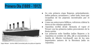 Primera Ola (1889 - 1912)
● En esta primera etapa llegaron, principalmente,
judíos polacos, ucranianos y, sobre todo, rusos que
escapaban de los pogroms incentivados por el
zarismo.
● Como sus antecesores bíblicos, volvieron a labrar la
tierra en las colonias agrícolas
● Argentina recibió desde Alemania el vapor el
Wesser con los primeros judíos provenientes de la
Rusia zarista
● Las primeras ocho familias judías llegaron a la
Argentina en octubre de 1889, allí se encontraba la
familia de Alberto Gerchunoff, uno de los más
importantes autores de la literatura judía en
Argentina.
Vapor Wesser - Archivo AMIA Comunidad judía, los judíos en Argentina
 